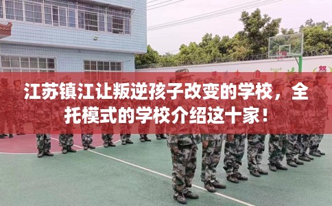 江苏镇江让叛逆孩子改变的学校，全托模式的学校介绍这十家！