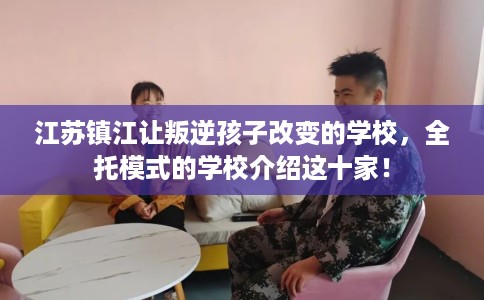 江苏镇江让叛逆孩子改变的学校，全托模式的学校介绍这十家！