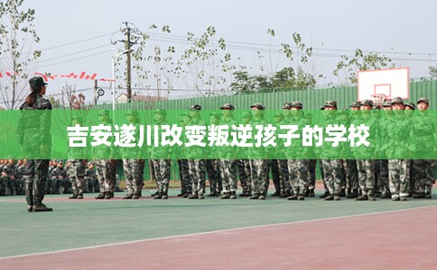 吉安遂川改变叛逆孩子的学校