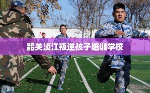 韶关浈江叛逆孩子培训学校