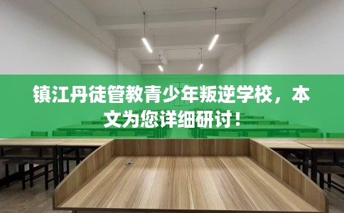 镇江丹徒管教青少年叛逆学校，本文为您详细研讨！