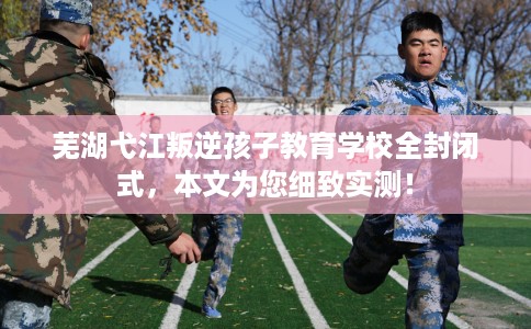 芜湖弋江叛逆孩子教育学校全封闭式，本文为您细致实测！