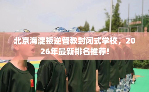 北京海淀叛逆管教封闭式学校，2026年最新排名推荐!