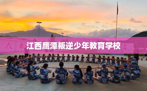 江西鹰潭叛逆少年教育学校