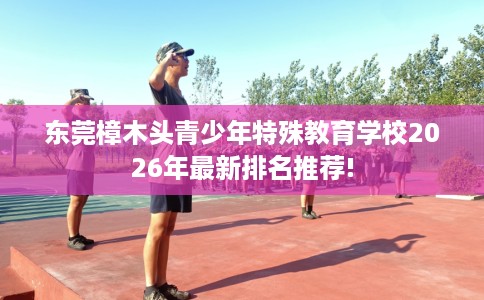 东莞樟木头青少年特殊教育学校2026年最新排名推荐!