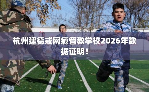 杭州建德戒网瘾管教学校2026年数据证明！