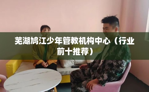 芜湖鸠江少年管教机构中心（行业前十推荐）