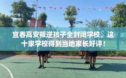 宜春高安叛逆孩子全封闭学校，这十家学校得到当地家长好评！