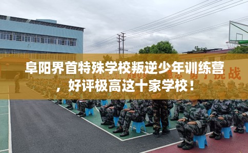 阜阳界首特殊学校叛逆少年训练营，好评极高这十家学校！