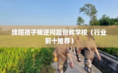 绵阳孩子叛逆问题管教学校（行业前十推荐）