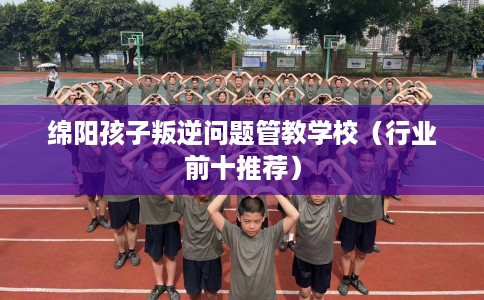 绵阳孩子叛逆问题管教学校（行业前十推荐）