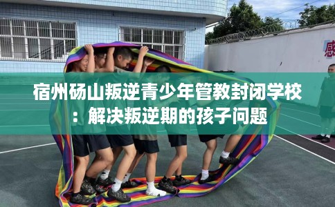 宿州砀山叛逆青少年管教封闭学校：解决叛逆期的孩子问题