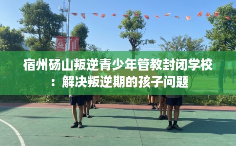 宿州砀山叛逆青少年管教封闭学校：解决叛逆期的孩子问题