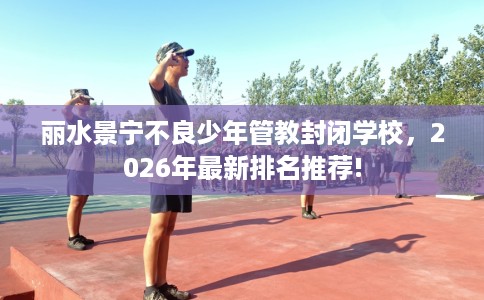 丽水景宁不良少年管教封闭学校，2026年最新排名推荐!