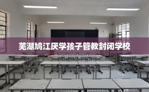 芜湖鸠江厌学孩子管教封闭学校