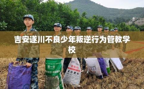 吉安遂川不良少年叛逆行为管教学校