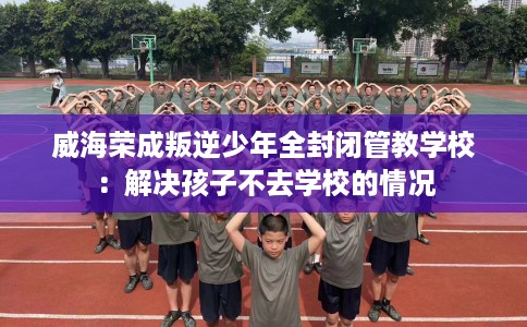 威海荣成叛逆少年全封闭管教学校：解决孩子不去学校的情况