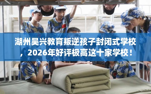 湖州吴兴教育叛逆孩子封闭式学校，2026年好评极高这十家学校！