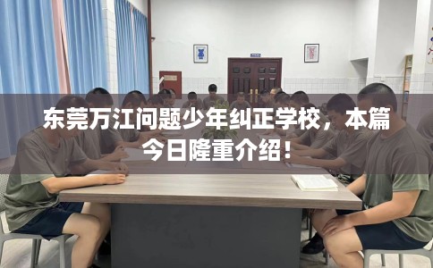东莞万江问题少年纠正学校，本篇今日隆重介绍！