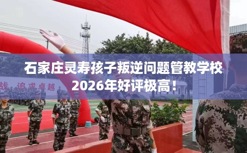 石家庄灵寿孩子叛逆问题管教学校2026年好评极高！
