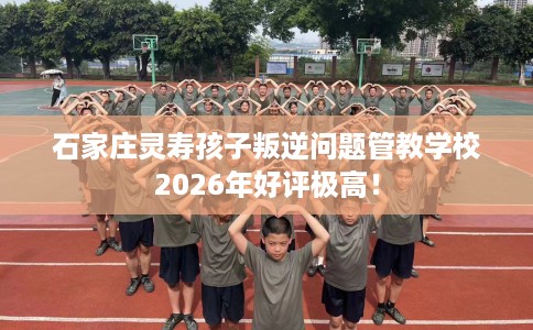 石家庄灵寿孩子叛逆问题管教学校2026年好评极高！
