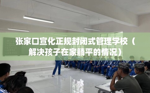 张家口宣化正规封闭式管理学校（解决孩子在家躺平的情况）