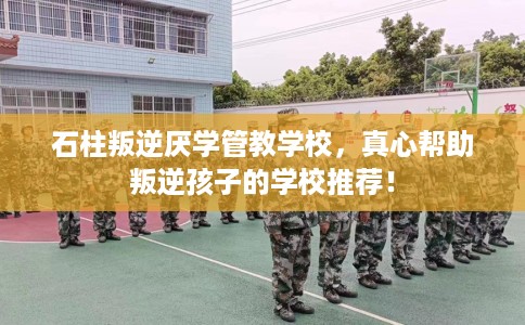 石柱叛逆厌学管教学校，真心帮助叛逆孩子的学校推荐！