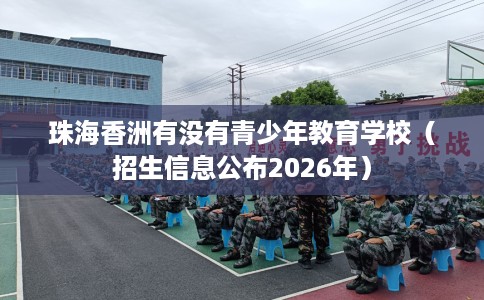 珠海香洲有没有青少年教育学校（招生信息公布2026年）