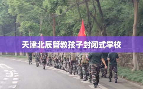 天津北辰管教孩子封闭式学校