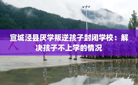 宣城泾县厌学叛逆孩子封闭学校：解决孩子不上学的情况