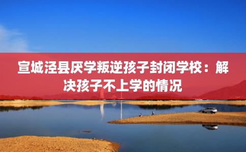 宣城泾县厌学叛逆孩子封闭学校：解决孩子不上学的情况