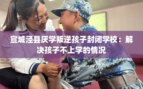宣城泾县厌学叛逆孩子封闭学校：解决孩子不上学的情况