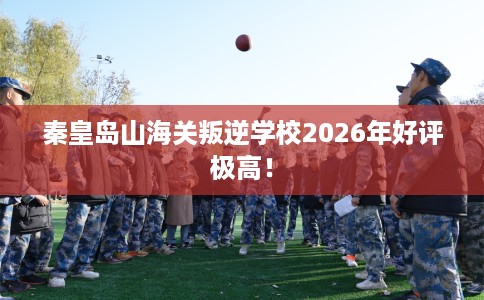 秦皇岛山海关叛逆学校2026年好评极高！