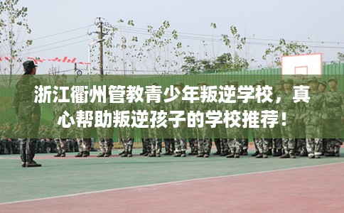 浙江衢州管教青少年叛逆学校，真心帮助叛逆孩子的学校推荐！