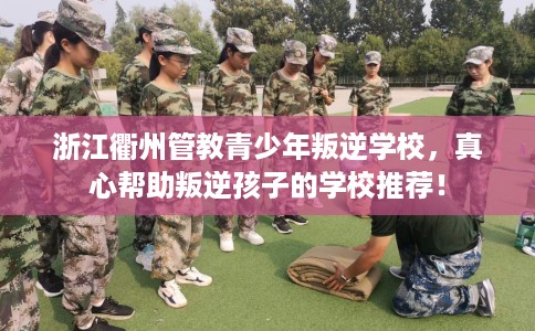 浙江衢州管教青少年叛逆学校，真心帮助叛逆孩子的学校推荐！