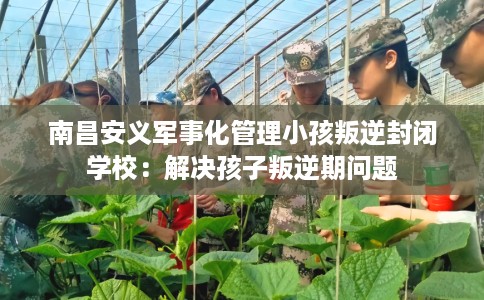 南昌安义军事化管理小孩叛逆封闭学校：解决孩子叛逆期问题