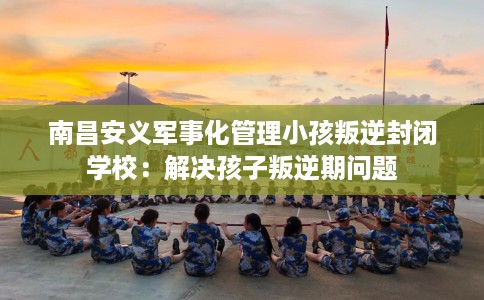 南昌安义军事化管理小孩叛逆封闭学校：解决孩子叛逆期问题
