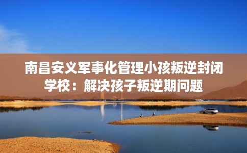 南昌安义军事化管理小孩叛逆封闭学校：解决孩子叛逆期问题