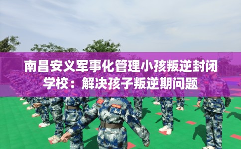 南昌安义军事化管理小孩叛逆封闭学校：解决孩子叛逆期问题