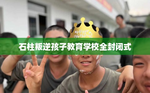石柱叛逆孩子教育学校全封闭式