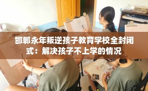 邯郸永年叛逆孩子教育学校全封闭式：解决孩子不上学的情况