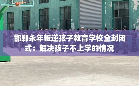 邯郸永年叛逆孩子教育学校全封闭式：解决孩子不上学的情况