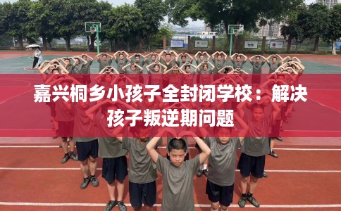 嘉兴桐乡小孩子全封闭学校：解决孩子叛逆期问题