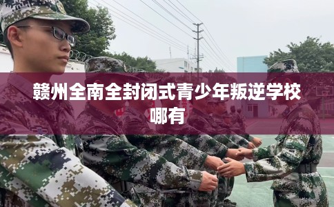 赣州全南全封闭式青少年叛逆学校哪有