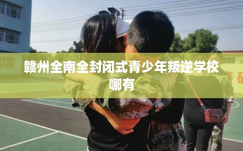 赣州全南全封闭式青少年叛逆学校哪有