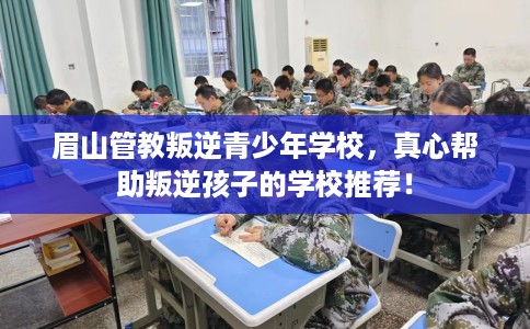 眉山管教叛逆青少年学校，真心帮助叛逆孩子的学校推荐！