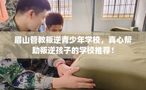 眉山管教叛逆青少年学校，真心帮助叛逆孩子的学校推荐！