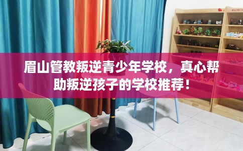 眉山管教叛逆青少年学校，真心帮助叛逆孩子的学校推荐！