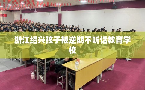 浙江绍兴孩子叛逆期不听话教育学校