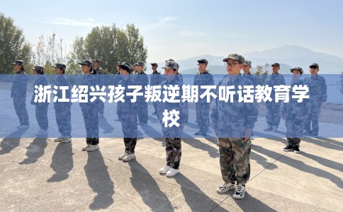 浙江绍兴孩子叛逆期不听话教育学校